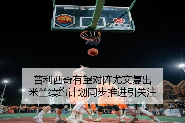 普利西奇有望对阵尤文复出 米兰续约计划同步推进引关注