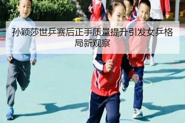 孙颖莎世乒赛后正手质量提升引发女乒格局新观察